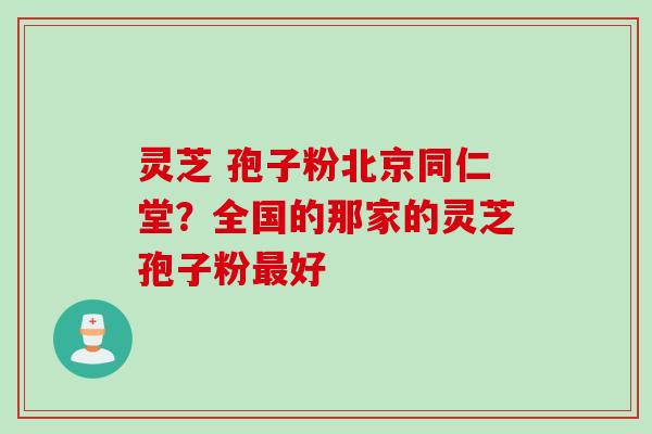 灵芝 孢子粉北京同仁堂？全国的那家的灵芝孢子粉最好