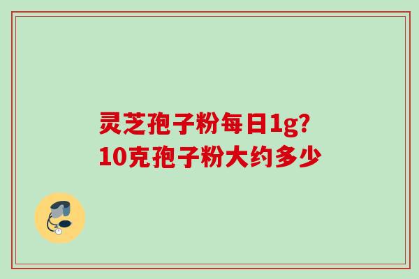 灵芝孢子粉每日1g？10克孢子粉大约多少