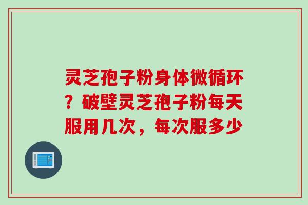 灵芝孢子粉身体微循环？破壁灵芝孢子粉每天服用几次，每次服多少