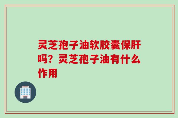 灵芝孢子油软胶囊保肝吗？灵芝孢子油有什么作用
