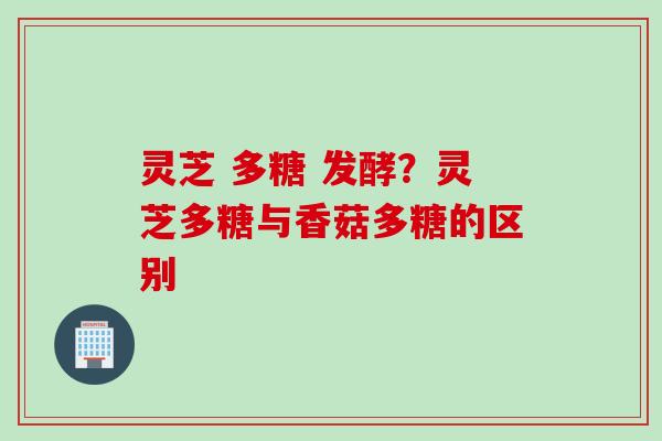 灵芝 多糖 发酵？灵芝多糖与香菇多糖的区别