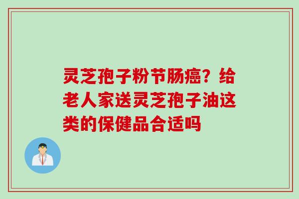 灵芝孢子粉节肠癌？给老人家送灵芝孢子油这类的保健品合适吗