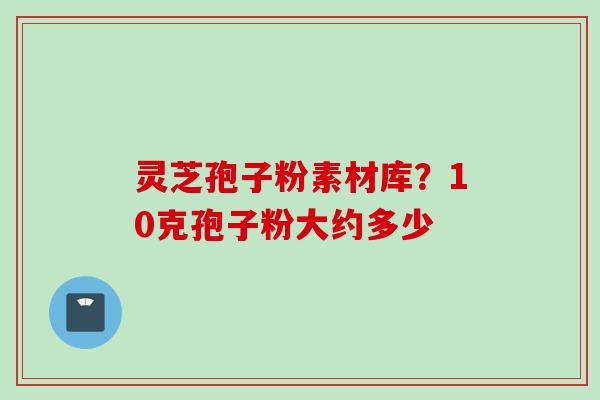 灵芝孢子粉素材库？10克孢子粉大约多少