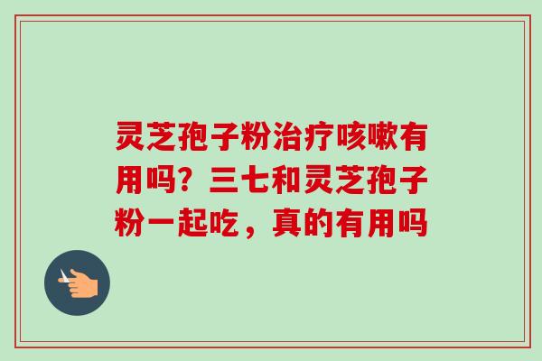 灵芝孢子粉治疗咳嗽有用吗？三七和灵芝孢子粉一起吃，真的有用吗