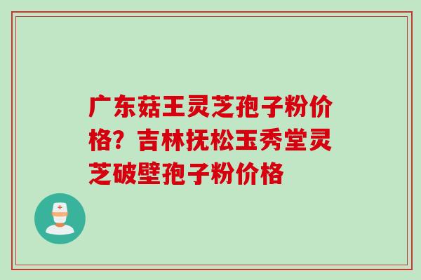 广东菇王灵芝孢子粉价格？吉林抚松玉秀堂灵芝破壁孢子粉价格