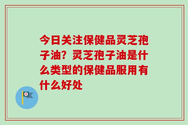 今日关注保健品灵芝孢子油？灵芝孢子油是什么类型的保健品服用有什么好处