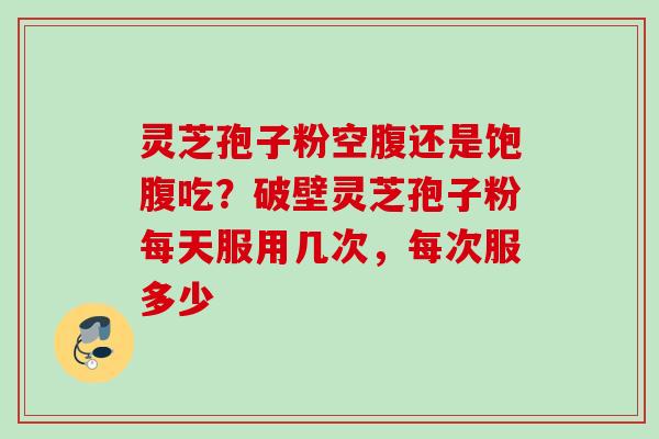 灵芝孢子粉空腹还是饱腹吃？破壁灵芝孢子粉每天服用几次，每次服多少