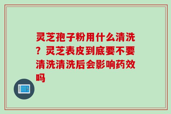 灵芝孢子粉用什么清洗？灵芝表皮到底要不要清洗清洗后会影响吗