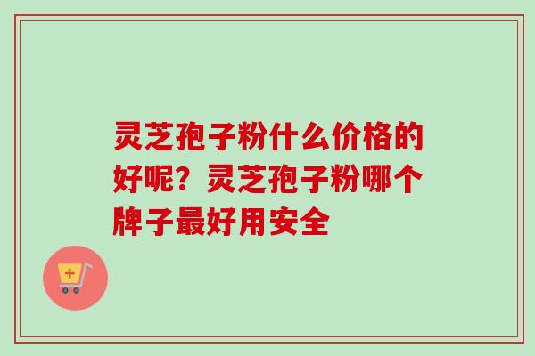 灵芝孢子粉什么价格的好呢？灵芝孢子粉哪个牌子好用安全