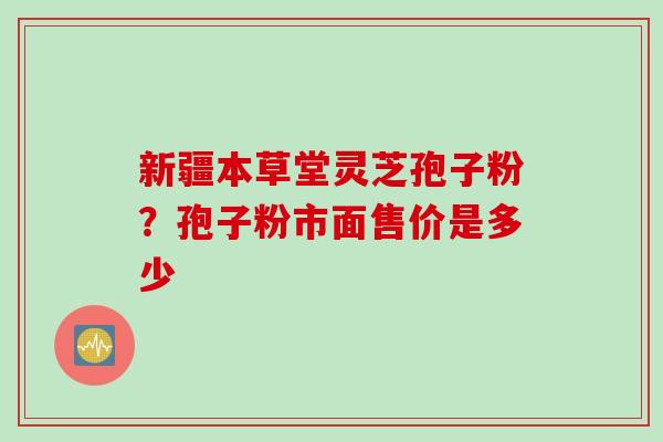 新疆本草堂灵芝孢子粉？孢子粉市面售价是多少