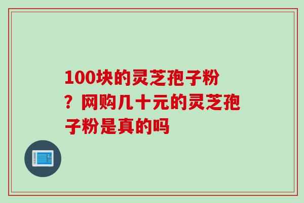 100块的灵芝孢子粉？网购几十元的灵芝孢子粉是真的吗