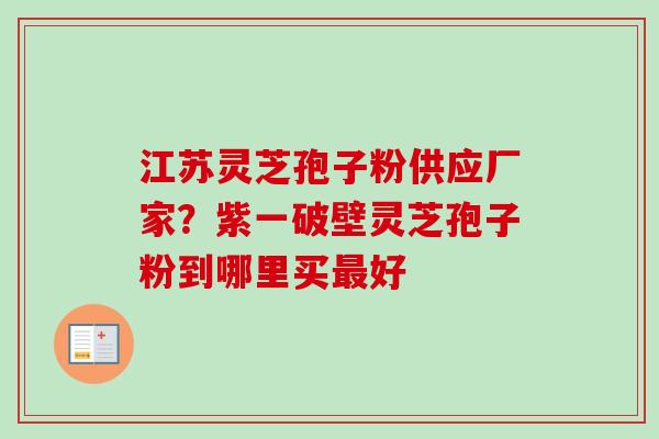 江苏灵芝孢子粉供应厂家？紫一破壁灵芝孢子粉到哪里买最好