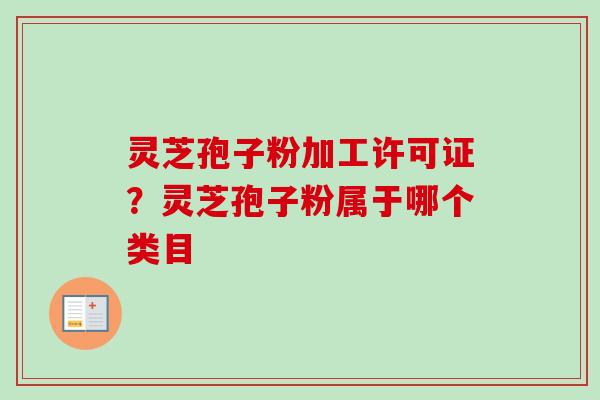 灵芝孢子粉加工许可证？灵芝孢子粉属于哪个类目