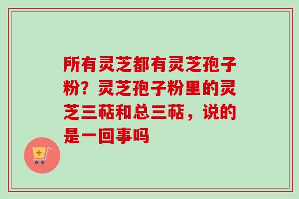 所有灵芝都有灵芝孢子粉？灵芝孢子粉里的灵芝三萜和总三萜，说的是一回事吗