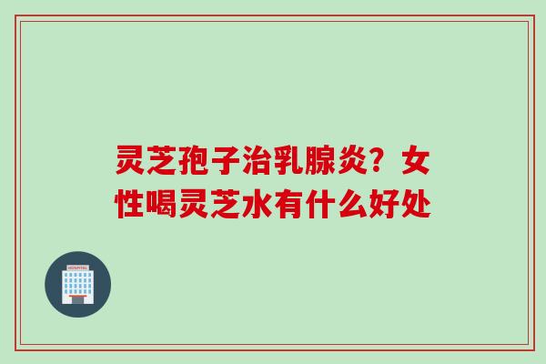 灵芝孢子乳腺炎？女性喝灵芝水有什么好处