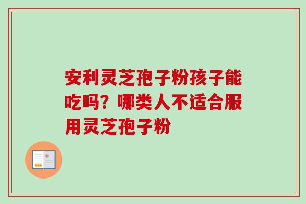 安利灵芝孢子粉孩子能吃吗？哪类人不适合服用灵芝孢子粉