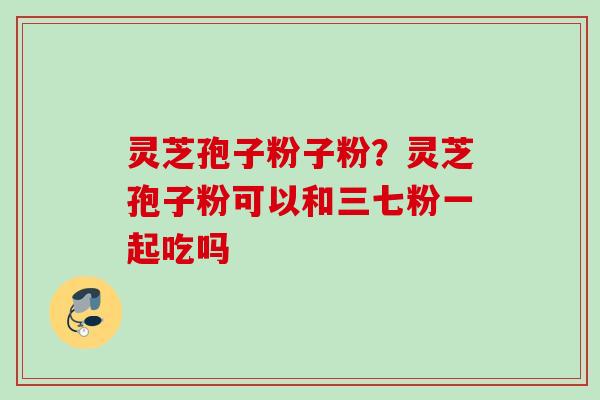 灵芝孢子粉子粉？灵芝孢子粉可以和三七粉一起吃吗