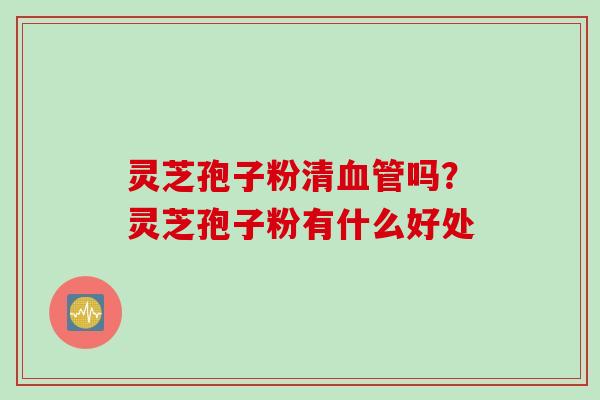 灵芝孢子粉清血管吗？灵芝孢子粉有什么好处