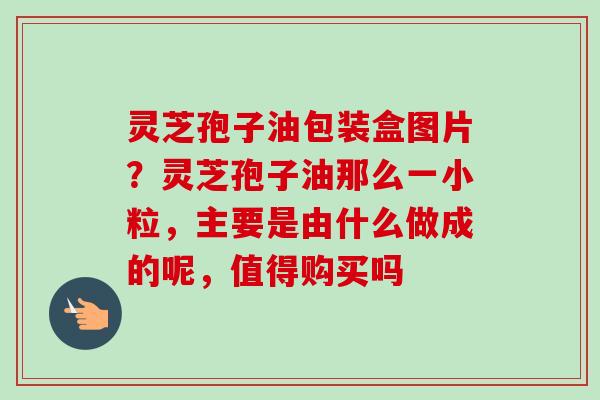 灵芝孢子油包装盒图片？灵芝孢子油那么一小粒，主要是由什么做成的呢，值得购买吗