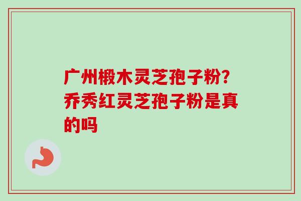 广州椴木灵芝孢子粉？乔秀红灵芝孢子粉是真的吗