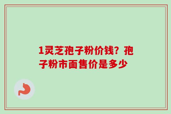 1灵芝孢子粉价钱？孢子粉市面售价是多少