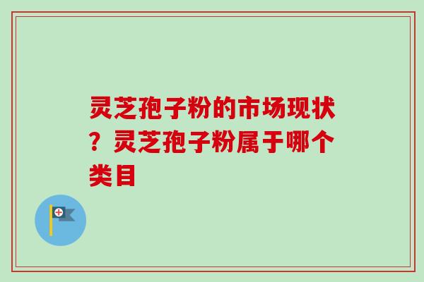 灵芝孢子粉的市场现状？灵芝孢子粉属于哪个类目