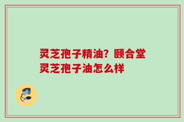 灵芝孢子精油？颐合堂灵芝孢子油怎么样