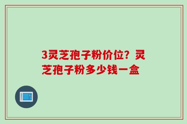 3灵芝孢子粉价位？灵芝孢子粉多少钱一盒