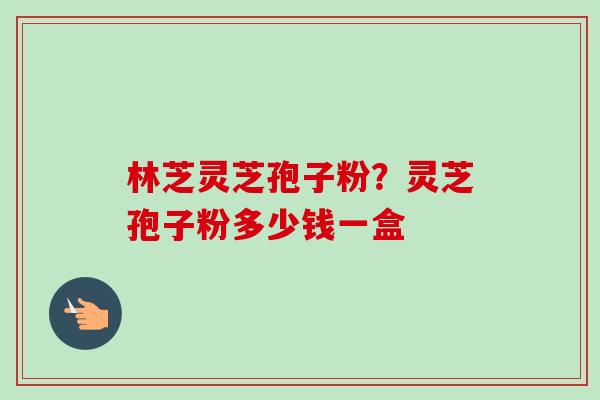 林芝灵芝孢子粉？灵芝孢子粉多少钱一盒