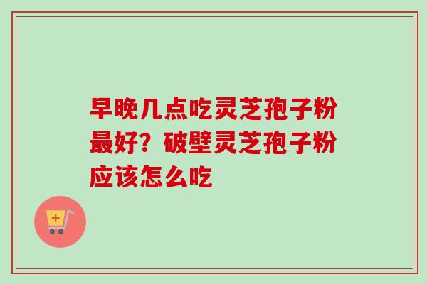 早晚几点吃灵芝孢子粉最好？破壁灵芝孢子粉应该怎么吃