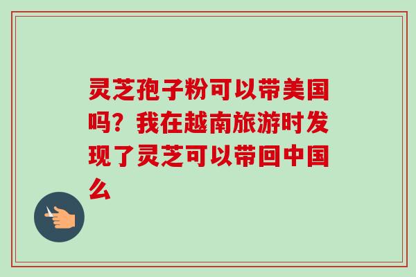 灵芝孢子粉可以带美国吗？我在越南旅游时发现了灵芝可以带回中国么