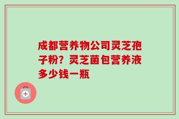 成都营养物公司灵芝孢子粉?灵芝菌包营养液多少钱一瓶 成都营养物公司灵芝孢子粉?灵芝菌包营养液多少钱一瓶