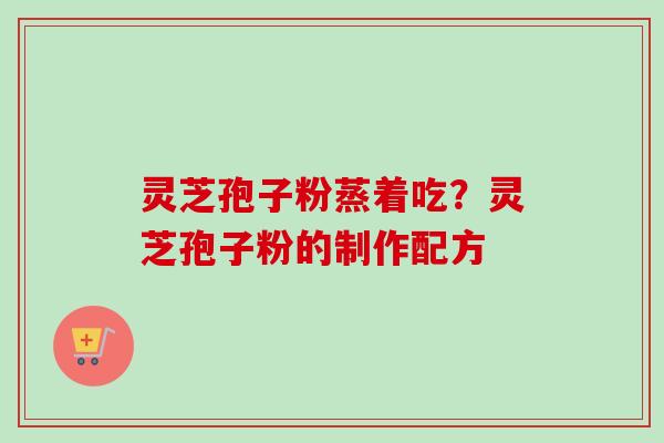 灵芝孢子粉蒸着吃？灵芝孢子粉的制作配方