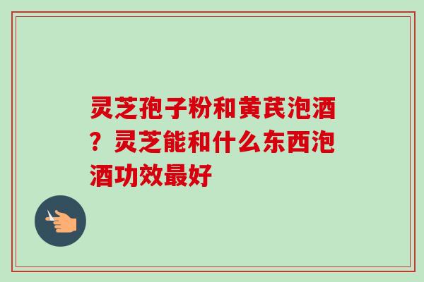 灵芝孢子粉和黄芪泡酒？灵芝能和什么东西泡酒功效最好