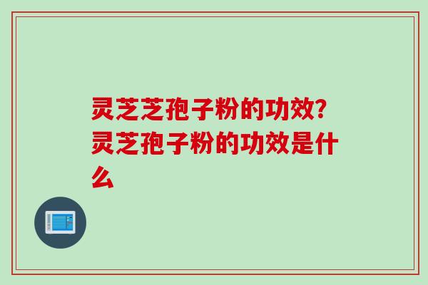 灵芝芝孢子粉的功效？灵芝孢子粉的功效是什么