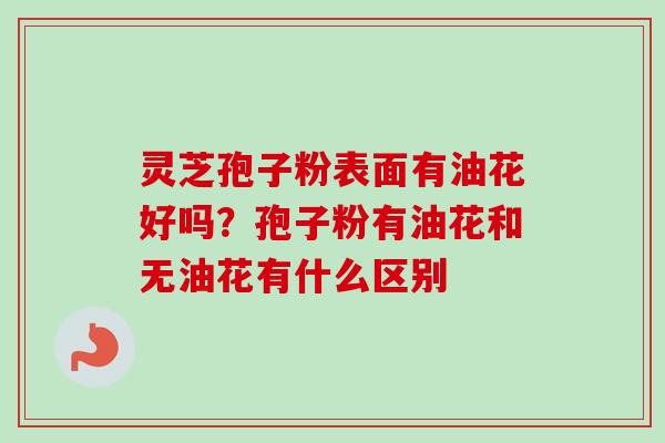 灵芝孢子粉表面有油花好吗？孢子粉有油花和无油花有什么区别