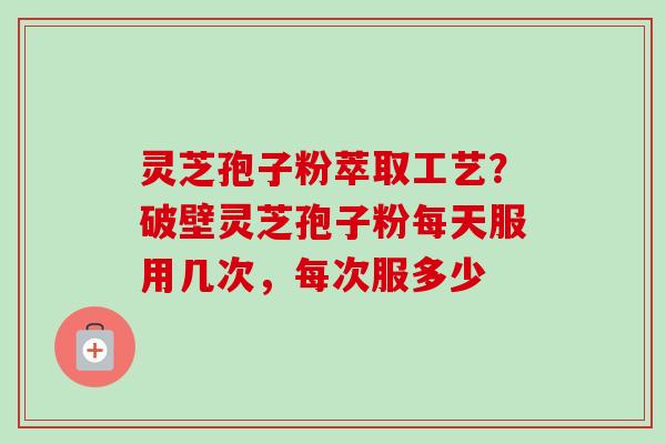灵芝孢子粉萃取工艺？破壁灵芝孢子粉每天服用几次，每次服多少