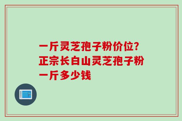 一斤灵芝孢子粉价位？正宗长白山灵芝孢子粉一斤多少钱