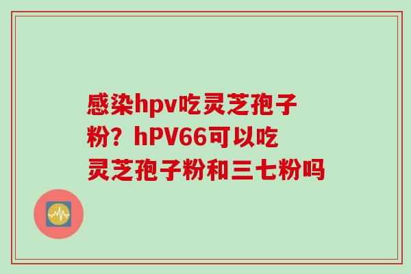 感染hpv吃灵芝孢子粉？hPV66可以吃灵芝孢子粉和三七粉吗