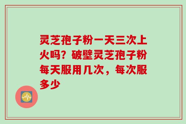 灵芝孢子粉一天三次上火吗？破壁灵芝孢子粉每天服用几次，每次服多少