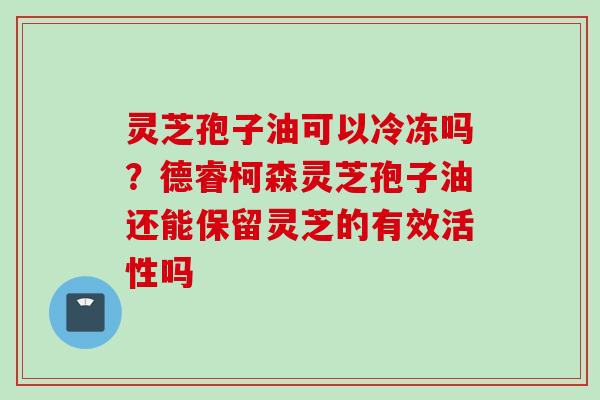 灵芝孢子油可以冷冻吗？德睿柯森灵芝孢子油还能保留灵芝的有效活性吗