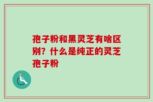 孢子粉和黑灵芝有啥区别?什么是纯正的灵芝孢子粉 孢子粉和黑灵芝有啥区别?什么是纯正的灵芝孢子粉