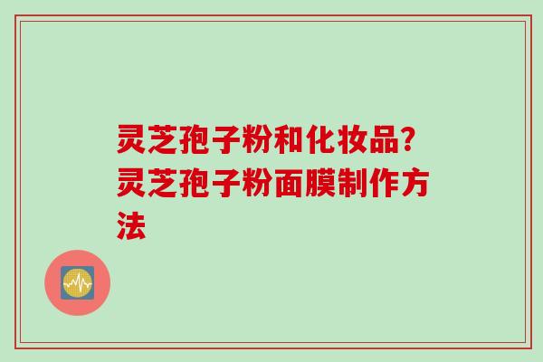 灵芝孢子粉和化妆品？灵芝孢子粉面膜制作方法