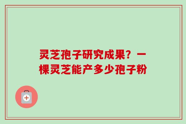 灵芝孢子研究成果?一棵灵芝能产多少孢子粉 灵芝孢子研究成果?一棵灵芝能产多少孢子粉
