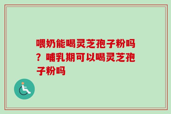 喂奶能喝灵芝孢子粉吗？哺乳期可以喝灵芝孢子粉吗