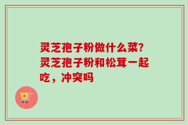 灵芝孢子粉做什么菜？灵芝孢子粉和松茸一起吃，冲突吗