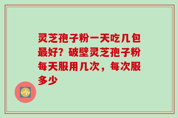 灵芝孢子粉一天吃几包最好？破壁灵芝孢子粉每天服用几次，每次服多少