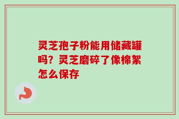 灵芝孢子粉能用储藏罐吗？灵芝磨碎了像棉絮怎么保存