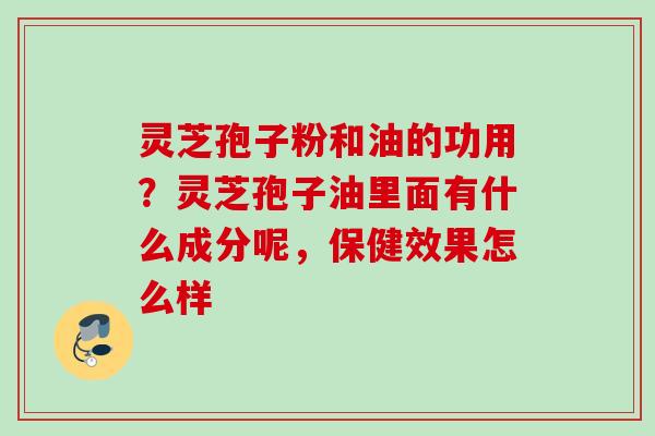 灵芝孢子粉和油的功用?灵芝孢子油里面有什么成分呢,保健效果怎么样 灵芝孢子粉和油的功用?灵芝孢子油里面有什么成分呢,保健效果怎么样