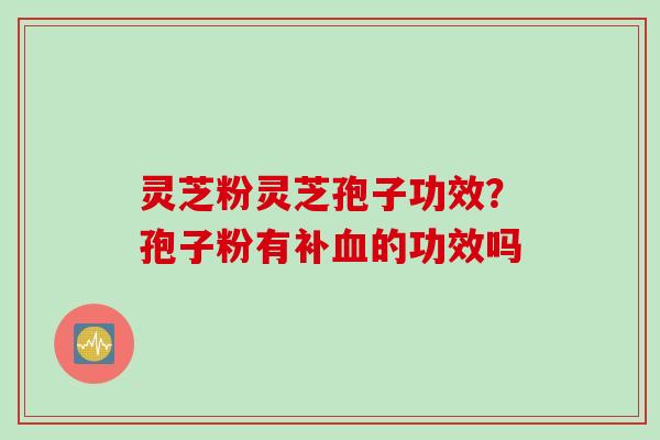 灵芝粉灵芝孢子功效？孢子粉有补血的功效吗